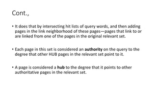Cont.,
• It does that by intersecting hit lists of query words, and then adding
pages in the link neighborhood of these pages—pages that link to or
are linked from one of the pages in the original relevant set.
• Each page in this set is considered an authority on the query to the
degree that other HUB pages in the relevant set point to it.
• A page is considered a hub to the degree that it points to other
authoritative pages in the relevant set.
 