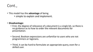 Cont.,
• This model has the advantage of being
• simple to explain and implement.
• Disadvantage:
• First, the degree of relevance of a document is a single bit, so there is
no guidance as to how to order the relevant documents for
presentation.
• Second, Boolean expressions are unfamiliar to users who are not
programmers or logicians.
• Third, it can be hard to formulate an appropriate query, even for a
skilled user.
 