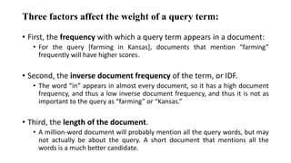 Three factors affect the weight of a query term:
• First, the frequency with which a query term appears in a document:
• For the query [farming in Kansas], documents that mention “farming”
frequently will have higher scores.
• Second, the inverse document frequency of the term, or IDF.
• The word “in” appears in almost every document, so it has a high document
frequency, and thus a low inverse document frequency, and thus it is not as
important to the query as “farming” or “Kansas.”
• Third, the length of the document.
• A million-word document will probably mention all the query words, but may
not actually be about the query. A short document that mentions all the
words is a much better candidate.
 