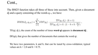 Cont.,
The BM25 function takes all three of these into account. Then, given a document
dj and a query consisting of the words q1:N, we have
TF(qi, dj ), the count of the number of times word qi appears in document dj .
DF(qi), that gives the number of documents that contain the word qi.
We have two parameters, k and b, that can be tuned by cross-validation; typical
values are k = 2.0 and b = 0.75.
 