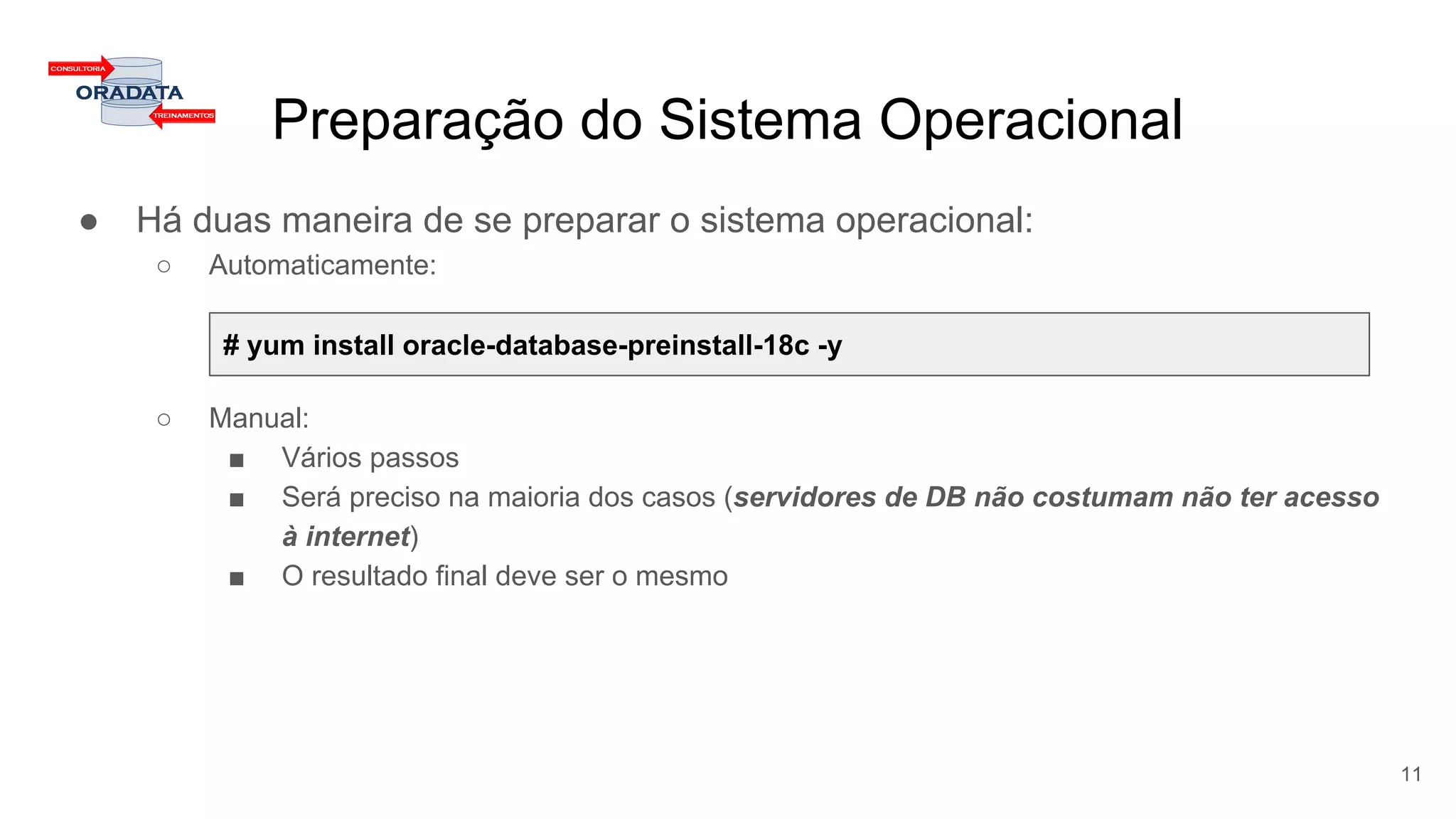 Preparação do Sistema Operacional
● Há duas maneira de se preparar o sistema operacional:
○ Automaticamente:
○ Manual:
■ Vários passos
■ Será preciso na maioria dos casos (servidores de DB não costumam não ter acesso
à internet)
■ O resultado final deve ser o mesmo
11
# yum install oracle-database-preinstall-18c -y
 
