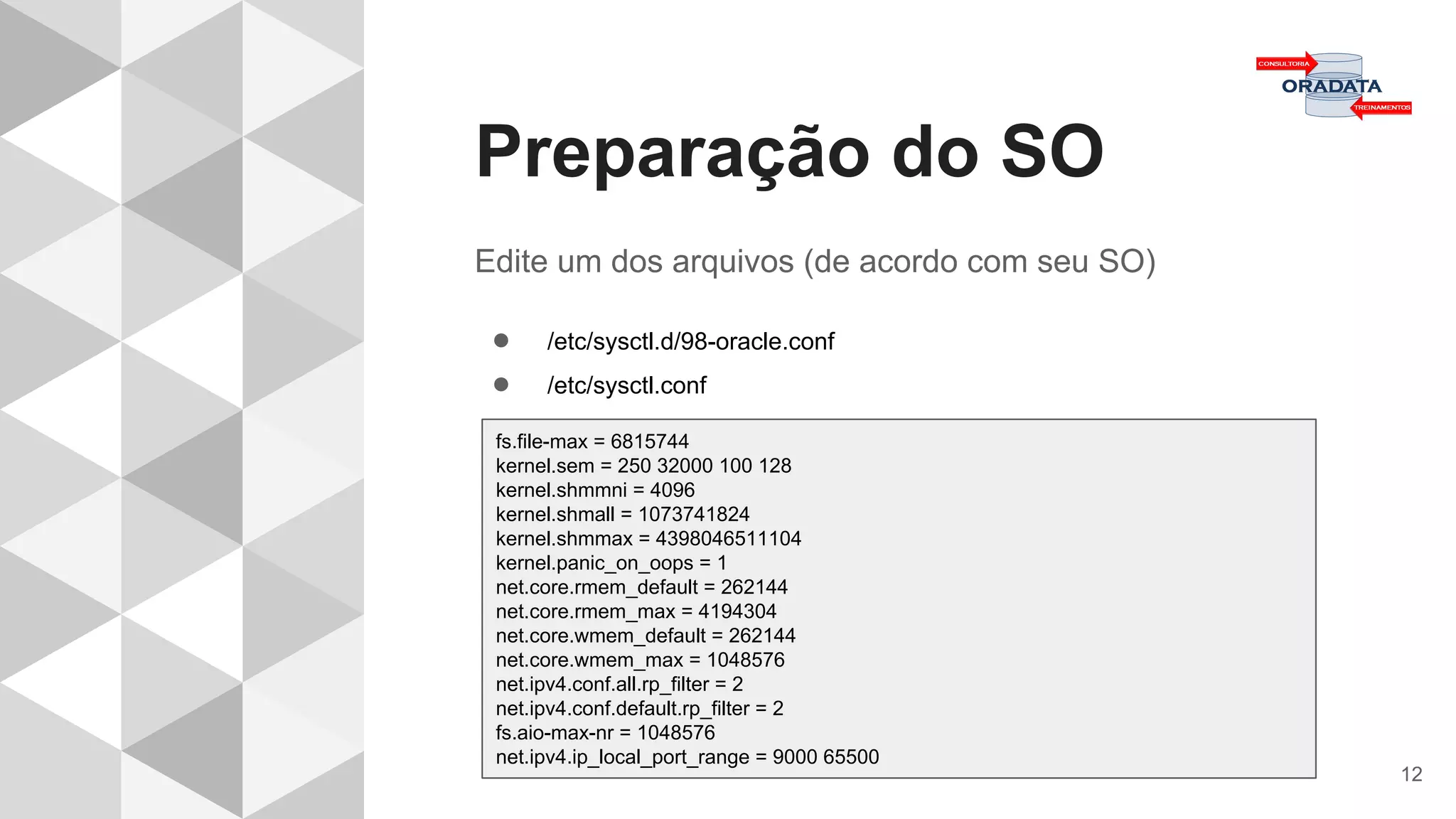 Preparação do SO
12
Edite um dos arquivos (de acordo com seu SO)
● /etc/sysctl.d/98-oracle.conf
● /etc/sysctl.conf
fs.file-max = 6815744
kernel.sem = 250 32000 100 128
kernel.shmmni = 4096
kernel.shmall = 1073741824
kernel.shmmax = 4398046511104
kernel.panic_on_oops = 1
net.core.rmem_default = 262144
net.core.rmem_max = 4194304
net.core.wmem_default = 262144
net.core.wmem_max = 1048576
net.ipv4.conf.all.rp_filter = 2
net.ipv4.conf.default.rp_filter = 2
fs.aio-max-nr = 1048576
net.ipv4.ip_local_port_range = 9000 65500
 