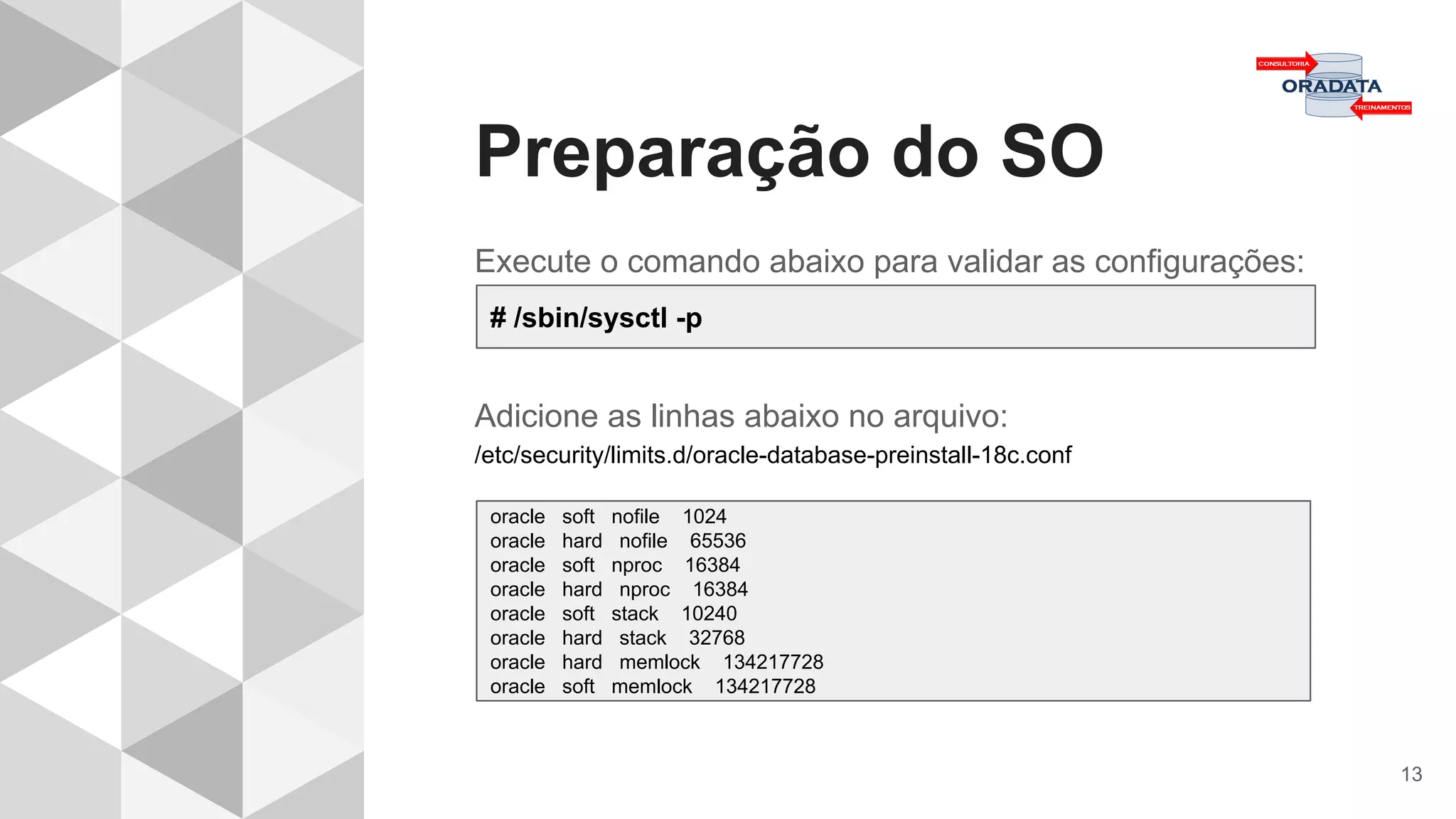 Preparação do SO
13
Execute o comando abaixo para validar as configurações:
Adicione as linhas abaixo no arquivo:
/etc/security/limits.d/oracle-database-preinstall-18c.conf
# /sbin/sysctl -p
oracle soft nofile 1024
oracle hard nofile 65536
oracle soft nproc 16384
oracle hard nproc 16384
oracle soft stack 10240
oracle hard stack 32768
oracle hard memlock 134217728
oracle soft memlock 134217728
 