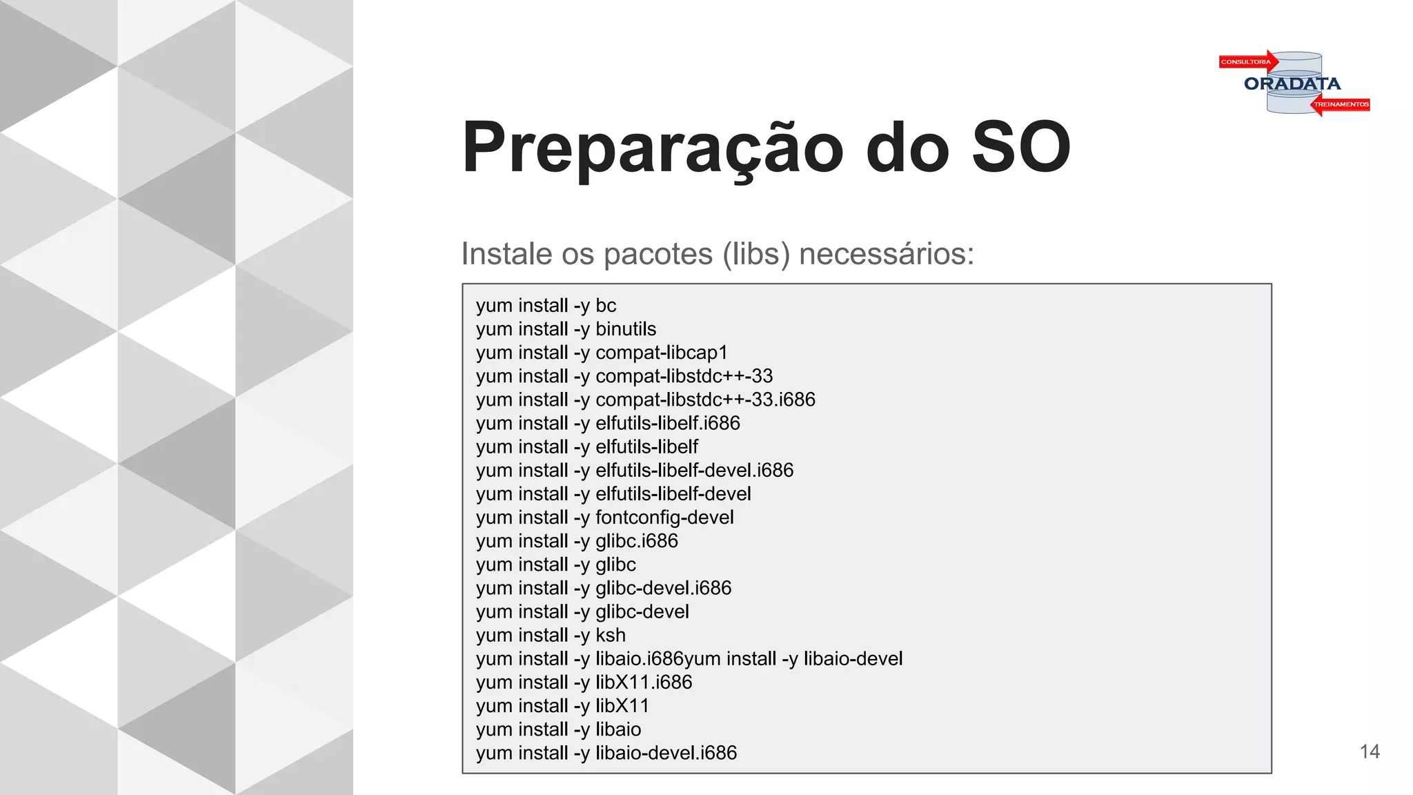 Preparação do SO
14
Instale os pacotes (libs) necessários:
yum install -y bc
yum install -y binutils
yum install -y compat-libcap1
yum install -y compat-libstdc++-33
yum install -y compat-libstdc++-33.i686
yum install -y elfutils-libelf.i686
yum install -y elfutils-libelf
yum install -y elfutils-libelf-devel.i686
yum install -y elfutils-libelf-devel
yum install -y fontconfig-devel
yum install -y glibc.i686
yum install -y glibc
yum install -y glibc-devel.i686
yum install -y glibc-devel
yum install -y ksh
yum install -y libaio.i686yum install -y libaio-devel
yum install -y libX11.i686
yum install -y libX11
yum install -y libaio
yum install -y libaio-devel.i686
 