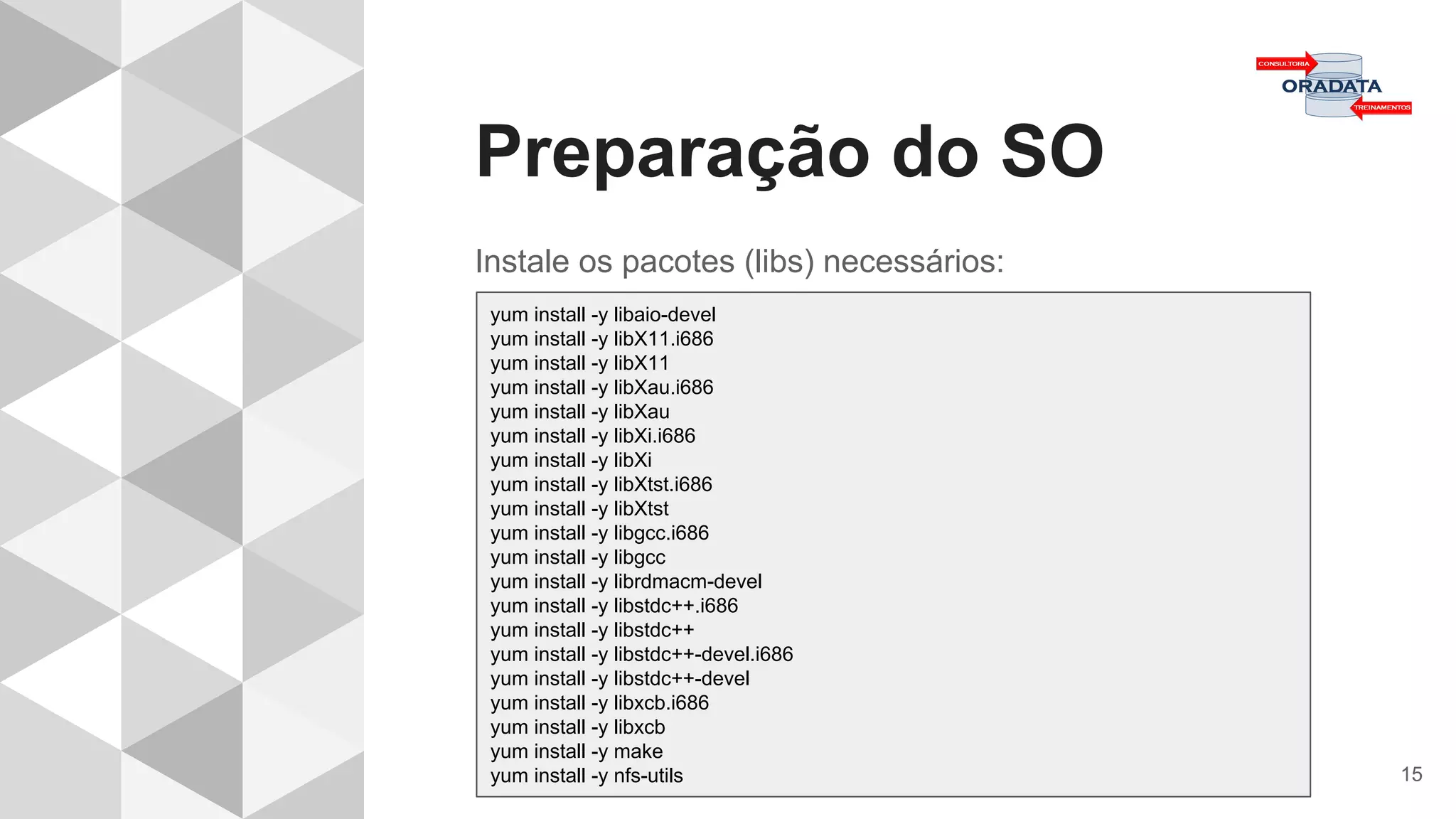 Preparação do SO
15
Instale os pacotes (libs) necessários:
yum install -y libaio-devel
yum install -y libX11.i686
yum install -y libX11
yum install -y libXau.i686
yum install -y libXau
yum install -y libXi.i686
yum install -y libXi
yum install -y libXtst.i686
yum install -y libXtst
yum install -y libgcc.i686
yum install -y libgcc
yum install -y librdmacm-devel
yum install -y libstdc++.i686
yum install -y libstdc++
yum install -y libstdc++-devel.i686
yum install -y libstdc++-devel
yum install -y libxcb.i686
yum install -y libxcb
yum install -y make
yum install -y nfs-utils
 