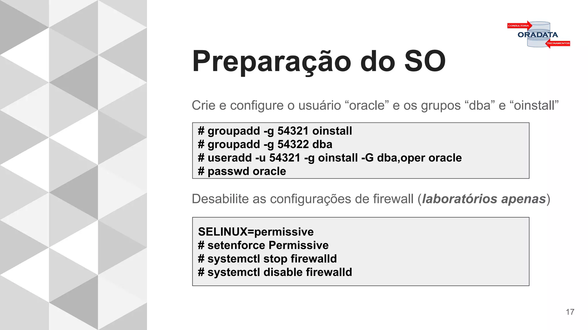 Preparação do SO
17
Crie e configure o usuário “oracle” e os grupos “dba” e “oinstall”
Desabilite as configurações de firewall (laboratórios apenas)
# groupadd -g 54321 oinstall
# groupadd -g 54322 dba
# useradd -u 54321 -g oinstall -G dba,oper oracle
# passwd oracle
SELINUX=permissive
# setenforce Permissive
# systemctl stop firewalld
# systemctl disable firewalld
 