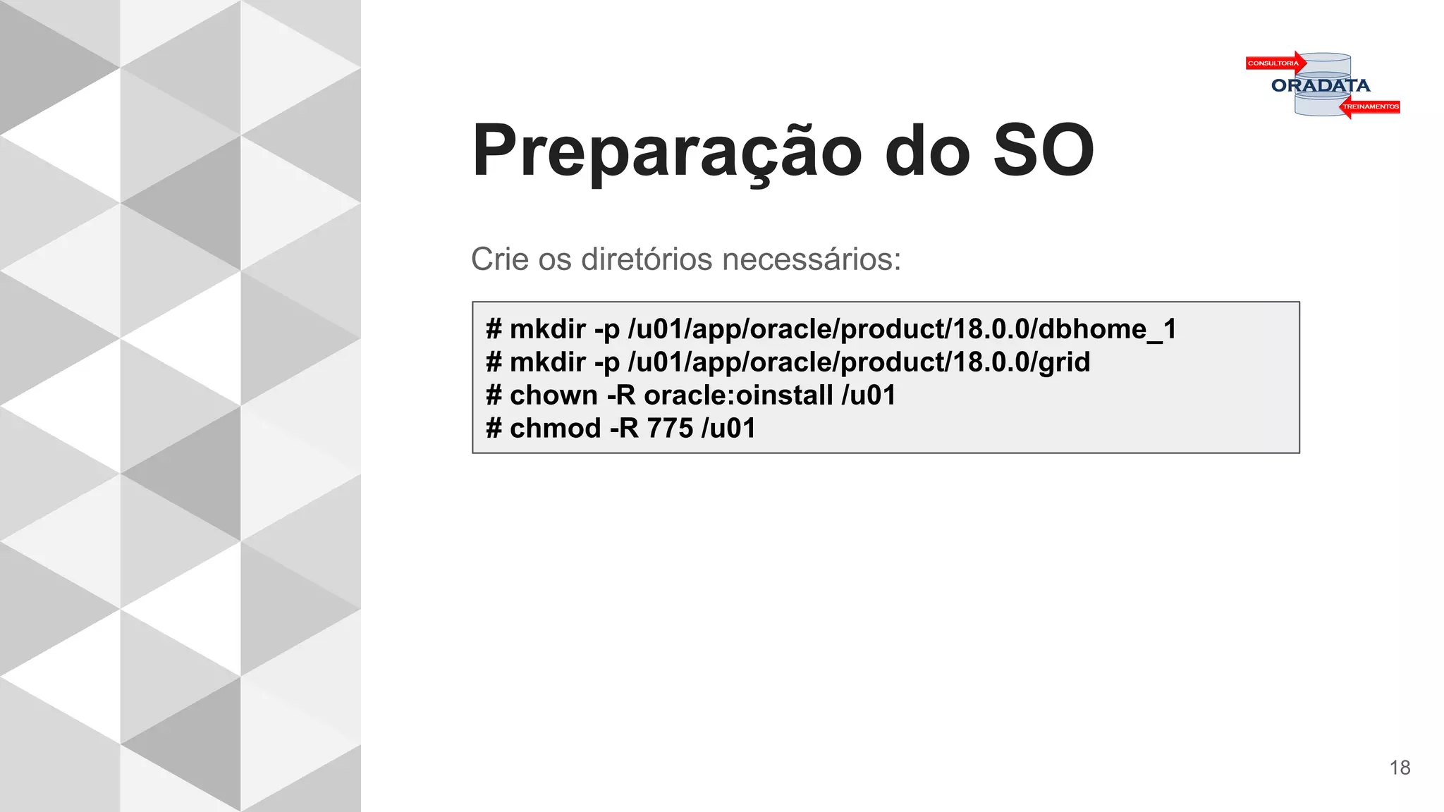 Preparação do SO
18
Crie os diretórios necessários:
# mkdir -p /u01/app/oracle/product/18.0.0/dbhome_1
# mkdir -p /u01/app/oracle/product/18.0.0/grid
# chown -R oracle:oinstall /u01
# chmod -R 775 /u01
 