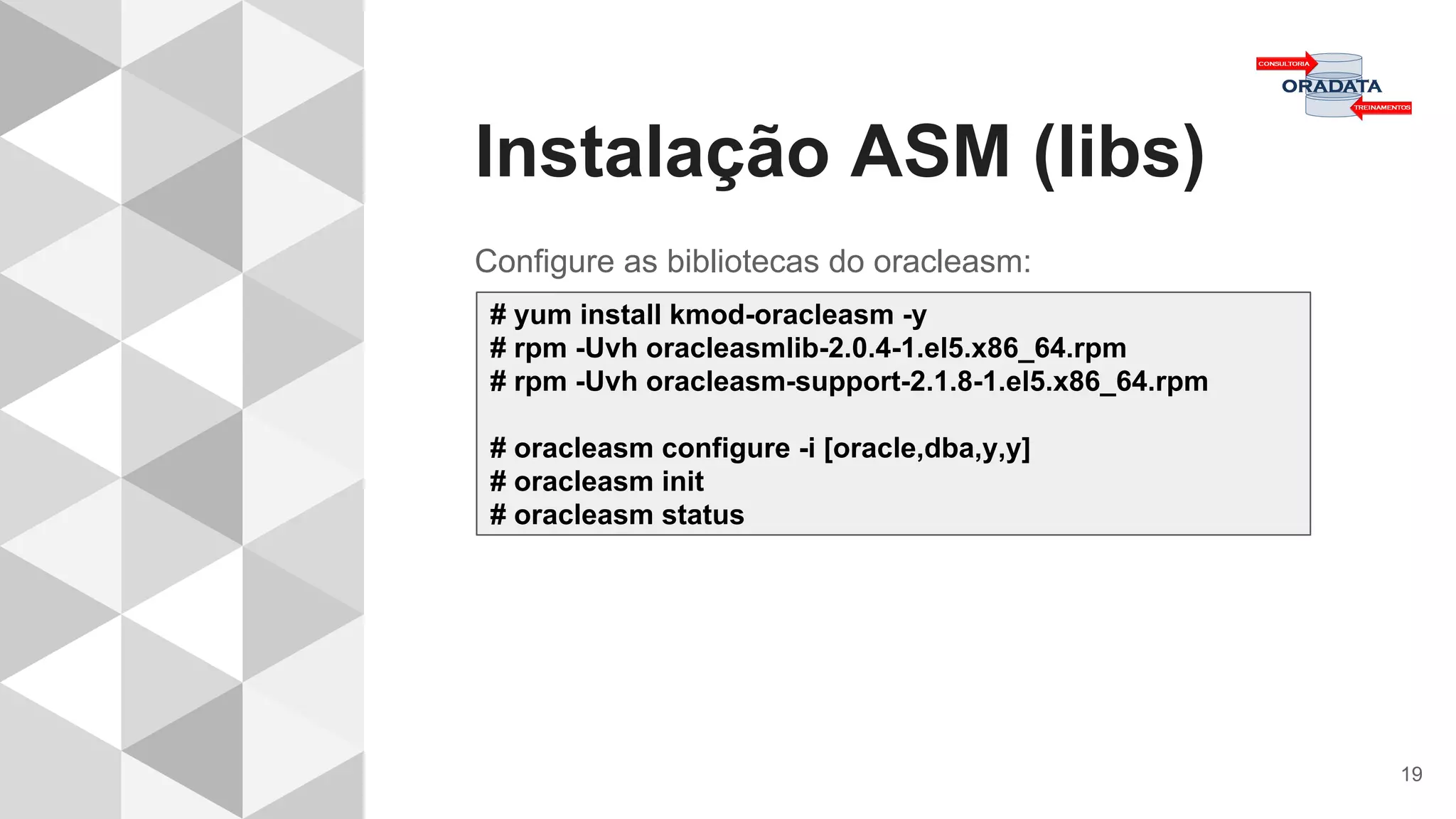 Instalação ASM (libs)
19
Configure as bibliotecas do oracleasm:
# yum install kmod-oracleasm -y
# rpm -Uvh oracleasmlib-2.0.4-1.el5.x86_64.rpm
# rpm -Uvh oracleasm-support-2.1.8-1.el5.x86_64.rpm
# oracleasm configure -i [oracle,dba,y,y]
# oracleasm init
# oracleasm status
 