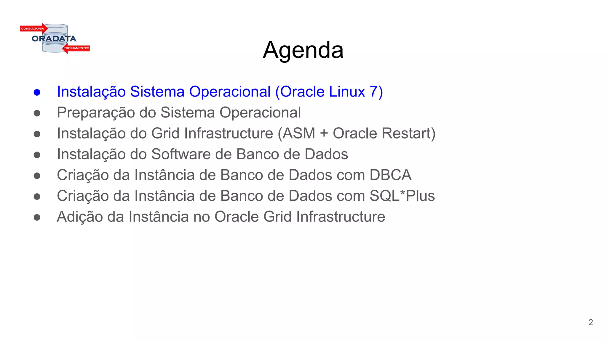 Agenda
● Instalação Sistema Operacional (Oracle Linux 7)
● Preparação do Sistema Operacional
● Instalação do Grid Infrastructure (ASM + Oracle Restart)
● Instalação do Software de Banco de Dados
● Criação da Instância de Banco de Dados com DBCA
● Criação da Instância de Banco de Dados com SQL*Plus
● Adição da Instância no Oracle Grid Infrastructure
2
 