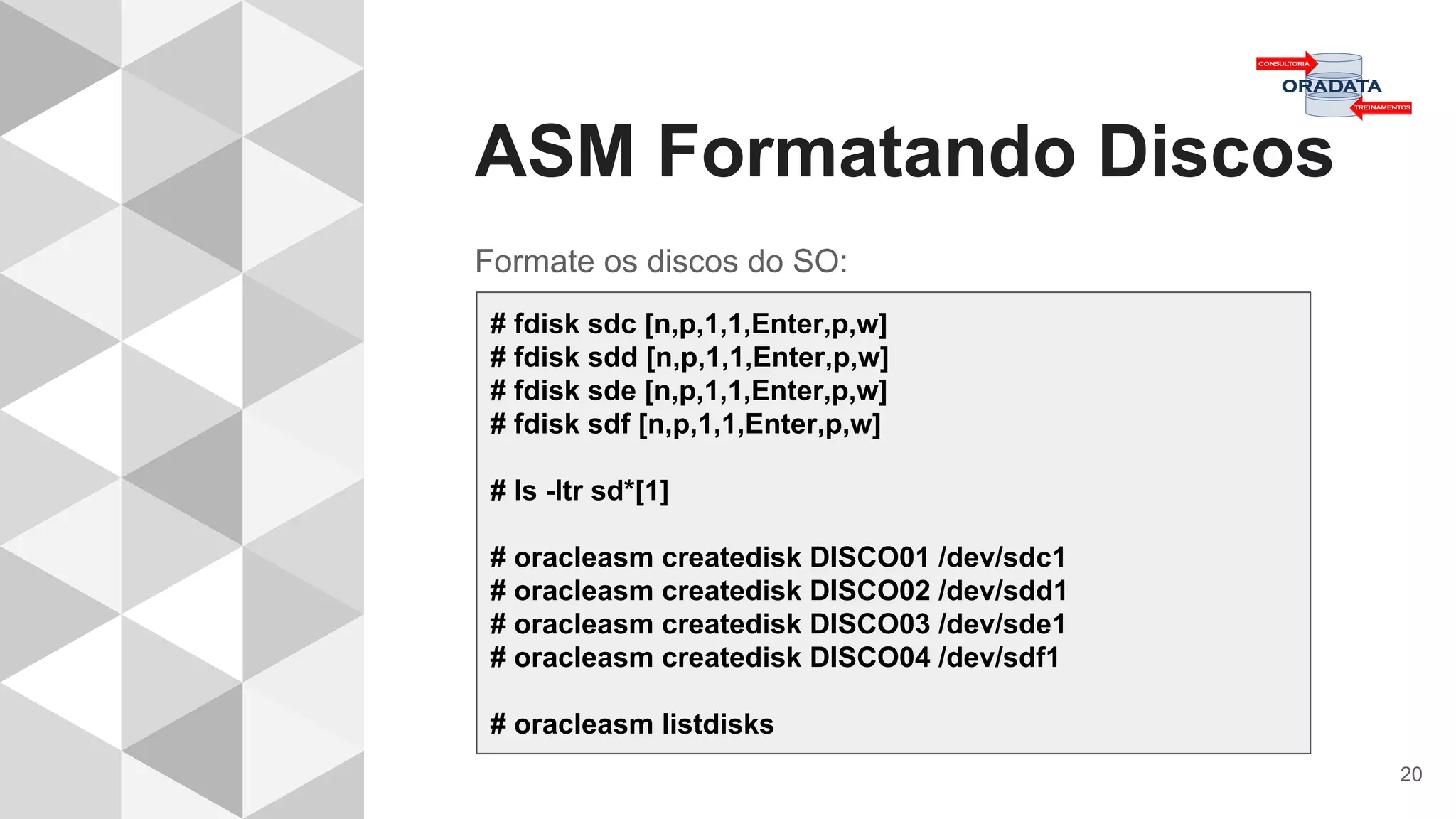 ASM Formatando Discos
20
Formate os discos do SO:
# fdisk sdc [n,p,1,1,Enter,p,w]
# fdisk sdd [n,p,1,1,Enter,p,w]
# fdisk sde [n,p,1,1,Enter,p,w]
# fdisk sdf [n,p,1,1,Enter,p,w]
# ls -ltr sd*[1]
# oracleasm createdisk DISCO01 /dev/sdc1
# oracleasm createdisk DISCO02 /dev/sdd1
# oracleasm createdisk DISCO03 /dev/sde1
# oracleasm createdisk DISCO04 /dev/sdf1
# oracleasm listdisks
 