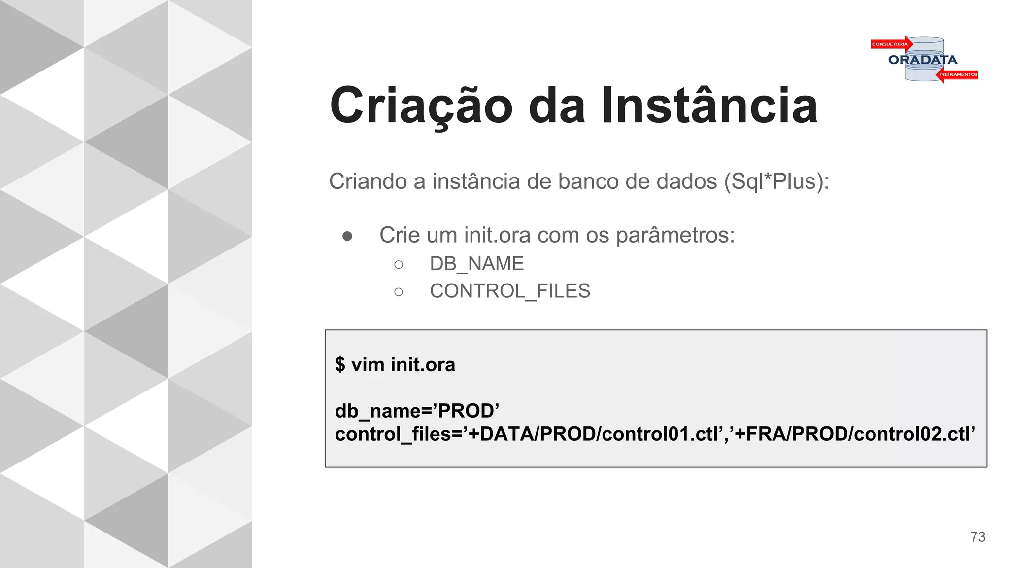 Criação da Instância
73
Criando a instância de banco de dados (Sql*Plus):
● Crie um init.ora com os parâmetros:
○ DB_NAME
○ CONTROL_FILES
$ vim init.ora
db_name=’PROD’
control_files=’+DATA/PROD/control01.ctl’,’+FRA/PROD/control02.ctl’
 
