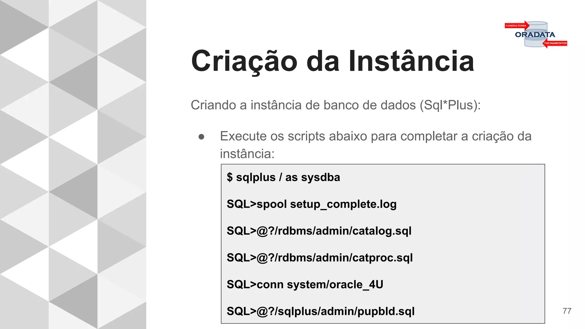 Criação da Instância
77
Criando a instância de banco de dados (Sql*Plus):
● Execute os scripts abaixo para completar a criação da
instância:
$ sqlplus / as sysdba
SQL>spool setup_complete.log
SQL>@?/rdbms/admin/catalog.sql
SQL>@?/rdbms/admin/catproc.sql
SQL>conn system/oracle_4U
SQL>@?/sqlplus/admin/pupbld.sql
 