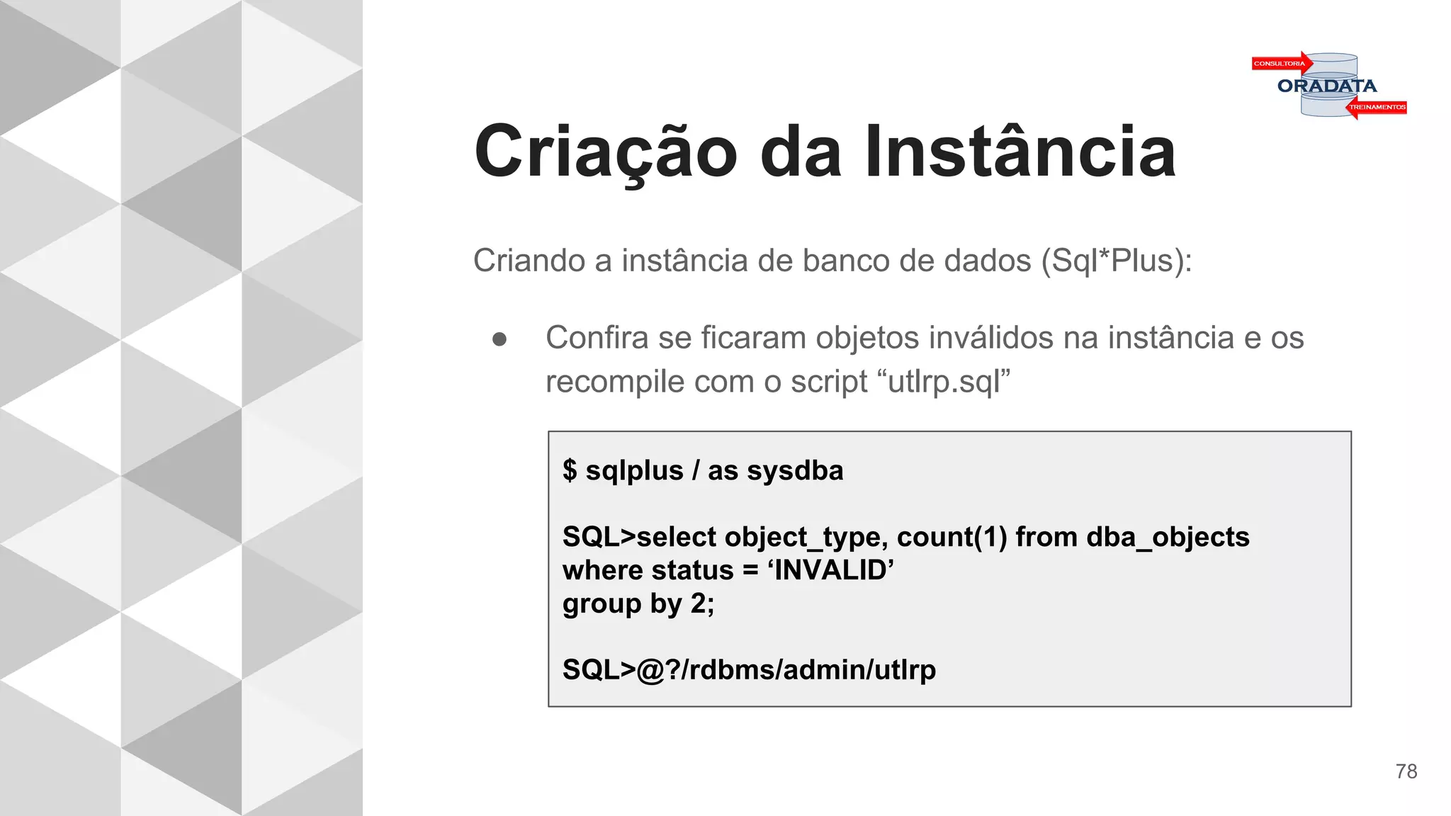 Criação da Instância
78
Criando a instância de banco de dados (Sql*Plus):
● Confira se ficaram objetos inválidos na instância e os
recompile com o script “utlrp.sql”
$ sqlplus / as sysdba
SQL>select object_type, count(1) from dba_objects
where status = ‘INVALID’
group by 2;
SQL>@?/rdbms/admin/utlrp
 