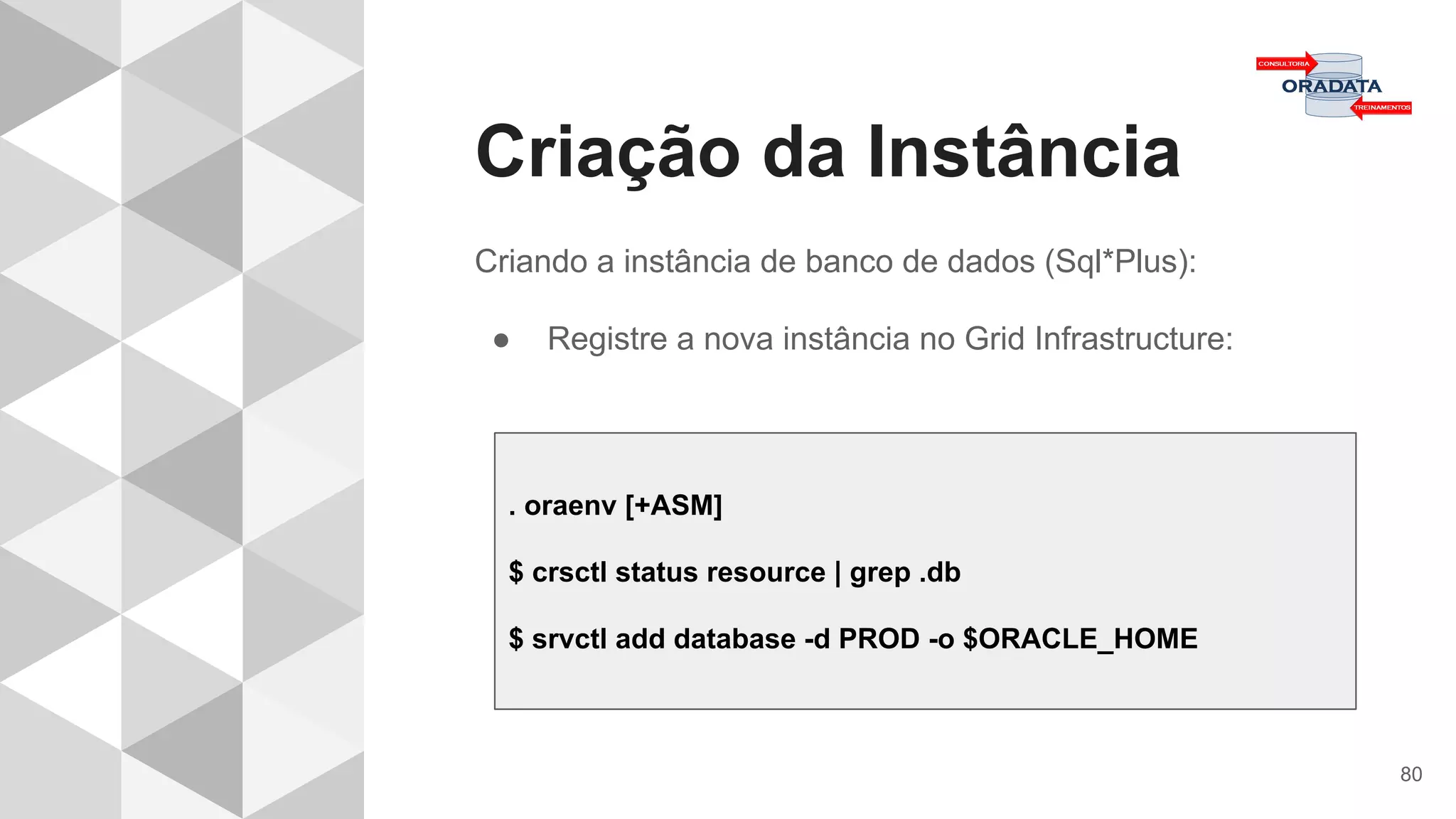 Criação da Instância
80
Criando a instância de banco de dados (Sql*Plus):
● Registre a nova instância no Grid Infrastructure:
. oraenv [+ASM]
$ crsctl status resource | grep .db
$ srvctl add database -d PROD -o $ORACLE_HOME
 