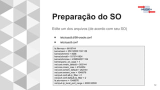 Preparação do SO
12
Edite um dos arquivos (de acordo com seu SO)
● /etc/sysctl.d/98-oracle.conf
● /etc/sysctl.conf
fs.file-max = 6815744
kernel.sem = 250 32000 100 128
kernel.shmmni = 4096
kernel.shmall = 1073741824
kernel.shmmax = 4398046511104
kernel.panic_on_oops = 1
net.core.rmem_default = 262144
net.core.rmem_max = 4194304
net.core.wmem_default = 262144
net.core.wmem_max = 1048576
net.ipv4.conf.all.rp_filter = 2
net.ipv4.conf.default.rp_filter = 2
fs.aio-max-nr = 1048576
net.ipv4.ip_local_port_range = 9000 65500
 