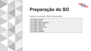 Preparação do SO
16
Instale os pacotes (libs) necessários:
yum install -y net-tools
yum install -y python
yum install -y python-configshell
yum install -y python-rtslib
yum install -y python-six
yum install -y smartmontools
yum install -y sysstat
yum install -y targetcli
yum install -y unixODBC
 
