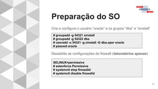 Preparação do SO
17
Crie e configure o usuário “oracle” e os grupos “dba” e “oinstall”
Desabilite as configurações de firewall (laboratórios apenas)
# groupadd -g 54321 oinstall
# groupadd -g 54322 dba
# useradd -u 54321 -g oinstall -G dba,oper oracle
# passwd oracle
SELINUX=permissive
# setenforce Permissive
# systemctl stop firewalld
# systemctl disable firewalld
 