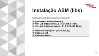 Instalação ASM (libs)
19
Configure as bibliotecas do oracleasm:
# yum install kmod-oracleasm -y
# rpm -Uvh oracleasmlib-2.0.4-1.el5.x86_64.rpm
# rpm -Uvh oracleasm-support-2.1.8-1.el5.x86_64.rpm
# oracleasm configure -i [oracle,dba,y,y]
# oracleasm init
# oracleasm status
 