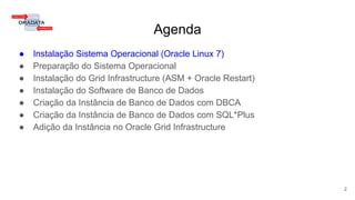 Agenda
● Instalação Sistema Operacional (Oracle Linux 7)
● Preparação do Sistema Operacional
● Instalação do Grid Infrastructure (ASM + Oracle Restart)
● Instalação do Software de Banco de Dados
● Criação da Instância de Banco de Dados com DBCA
● Criação da Instância de Banco de Dados com SQL*Plus
● Adição da Instância no Oracle Grid Infrastructure
2
 