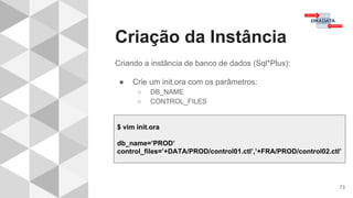 Criação da Instância
73
Criando a instância de banco de dados (Sql*Plus):
● Crie um init.ora com os parâmetros:
○ DB_NAME
○ CONTROL_FILES
$ vim init.ora
db_name=’PROD’
control_files=’+DATA/PROD/control01.ctl’,’+FRA/PROD/control02.ctl’
 