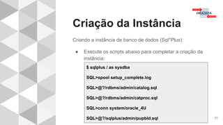 Criação da Instância
77
Criando a instância de banco de dados (Sql*Plus):
● Execute os scripts abaixo para completar a criação da
instância:
$ sqlplus / as sysdba
SQL>spool setup_complete.log
SQL>@?/rdbms/admin/catalog.sql
SQL>@?/rdbms/admin/catproc.sql
SQL>conn system/oracle_4U
SQL>@?/sqlplus/admin/pupbld.sql
 