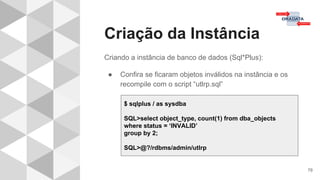 Criação da Instância
78
Criando a instância de banco de dados (Sql*Plus):
● Confira se ficaram objetos inválidos na instância e os
recompile com o script “utlrp.sql”
$ sqlplus / as sysdba
SQL>select object_type, count(1) from dba_objects
where status = ‘INVALID’
group by 2;
SQL>@?/rdbms/admin/utlrp
 