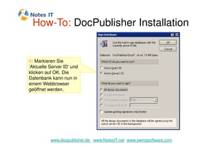 How-To: DocPublisher Installation


6) Markieren Sie
‘Aktuelle Server ID’ und
klicken auf OK. Die
Datenbank kann nun in
einem Webbrowser
geöffnet werden.




          www.docpublisher.de www.NotesIT.net www.swingsoftware.com
 