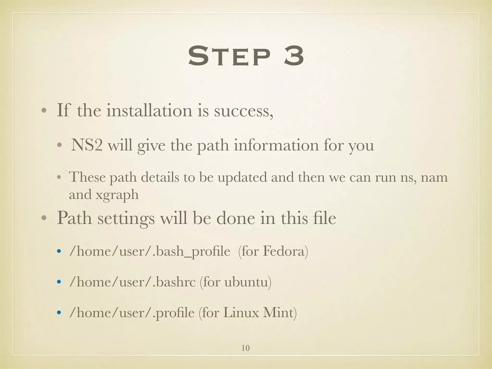 10
Step 3
• If the installation is success,
• NS2 will give the path information for you
• These path details to be updated and then we can run ns, nam
and xgraph
• Path settings will be done in this ﬁle
• /home/user/.bash_proﬁle (for Fedora)
• /home/user/.bashrc (for ubuntu)
• /home/user/.proﬁle (for Linux Mint)
 