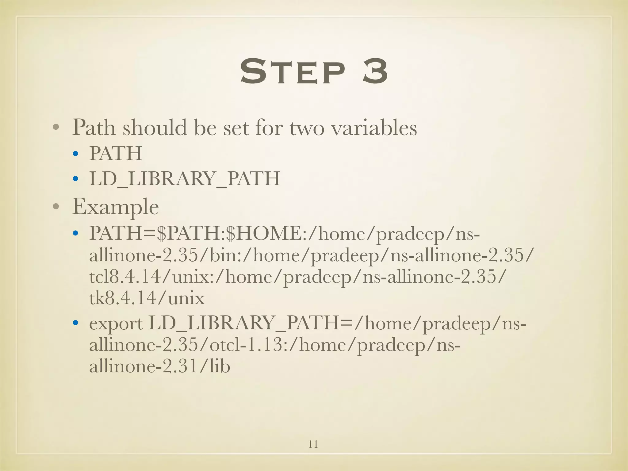 11
Step 3
• Path should be set for two variables
• PATH
• LD_LIBRARY_PATH
• Example
• PATH=$PATH:$HOME:/home/pradeep/ns-
allinone-2.35/bin:/home/pradeep/ns-allinone-2.35/
tcl8.4.14/unix:/home/pradeep/ns-allinone-2.35/
tk8.4.14/unix
• export LD_LIBRARY_PATH=/home/pradeep/ns-
allinone-2.35/otcl-1.13:/home/pradeep/ns-
allinone-2.31/lib 
 