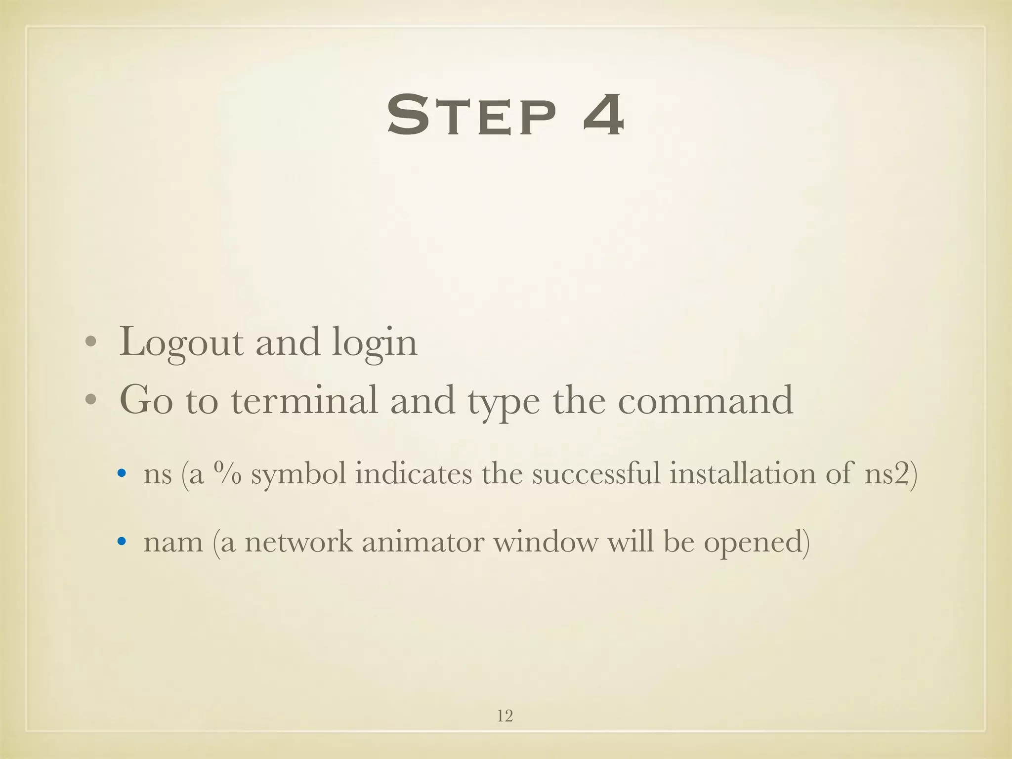 12
Step 4
• Logout and login
• Go to terminal and type the command
• ns (a % symbol indicates the successful installation of ns2)
• nam (a network animator window will be opened)
 