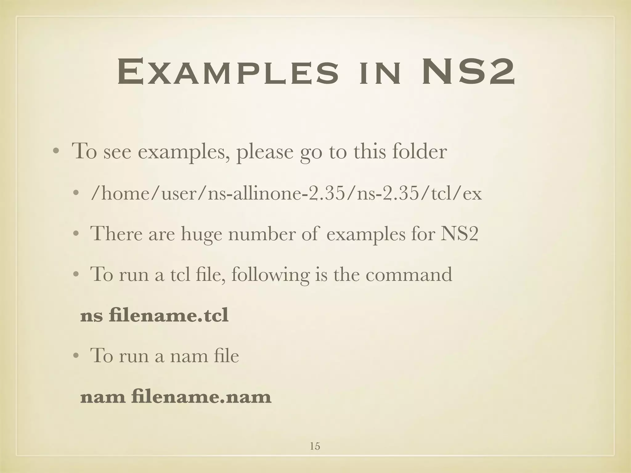15
Examples in NS2
• To see examples, please go to this folder
• /home/user/ns-allinone-2.35/ns-2.35/tcl/ex
• There are huge number of examples for NS2
• To run a tcl ﬁle, following is the command
	ns ﬁlename.tcl
• To run a nam ﬁle
	nam ﬁlename.nam
 