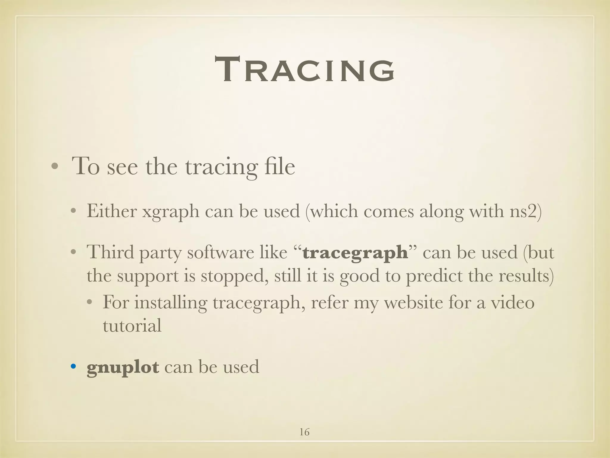 16
Tracing
• To see the tracing ﬁle
• Either xgraph can be used (which comes along with ns2)
• Third party software like “tracegraph” can be used (but
the support is stopped, still it is good to predict the results)
• For installing tracegraph, refer my website for a video
tutorial
• gnuplot can be used
 