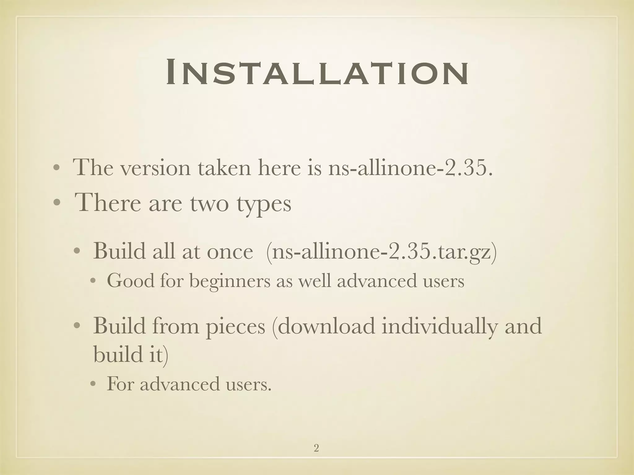 2
Installation
• The version taken here is ns-allinone-2.35.
• There are two types
• Build all at once (ns-allinone-2.35.tar.gz)
• Good for beginners as well advanced users
• Build from pieces (download individually and
build it)
• For advanced users.
 