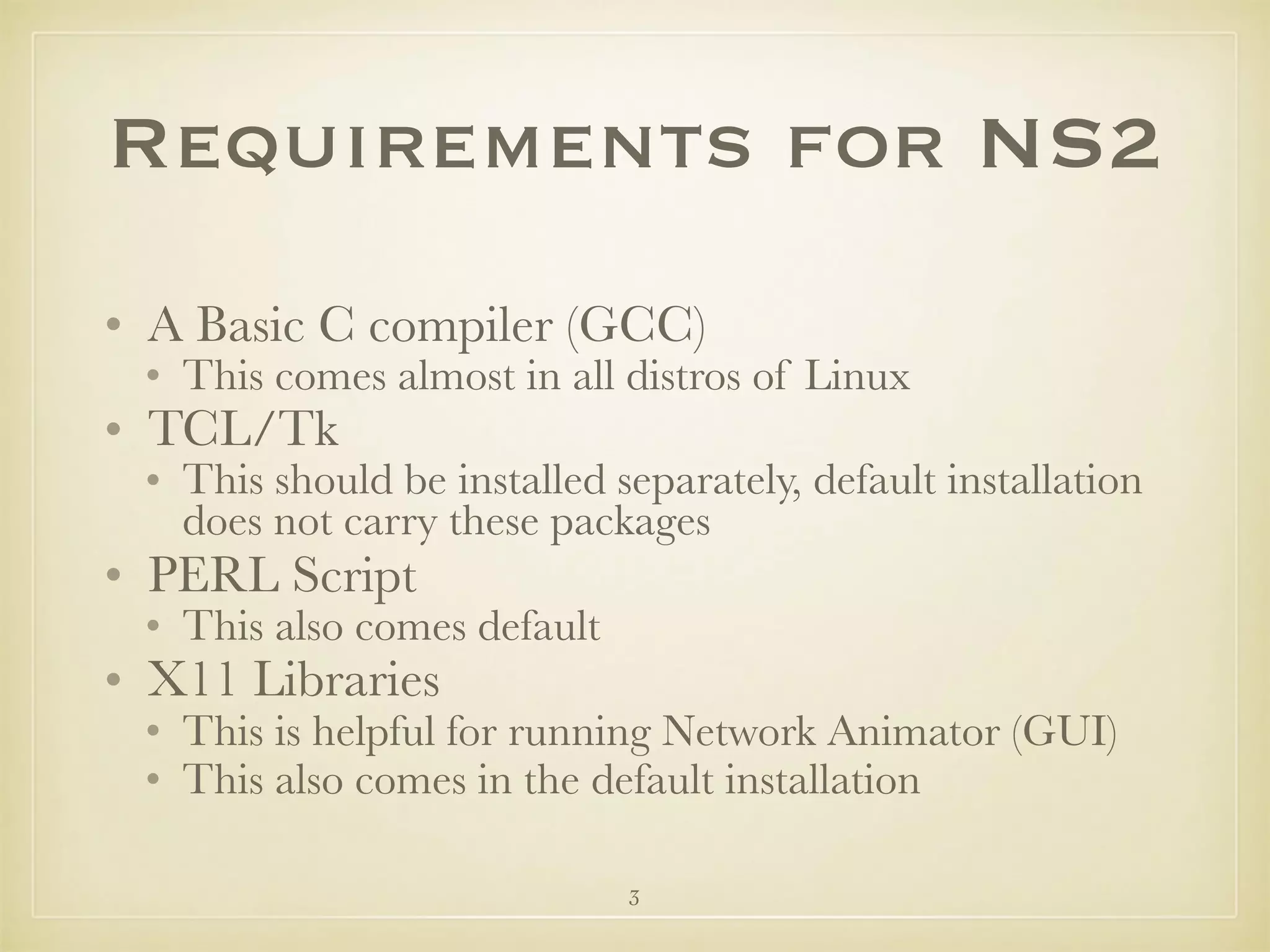 3
Requirements for NS2
• A Basic C compiler (GCC)
• This comes almost in all distros of Linux
• TCL/Tk
• This should be installed separately, default installation
does not carry these packages
• PERL Script
• This also comes default
• X11 Libraries
• This is helpful for running Network Animator (GUI)
• This also comes in the default installation
 
