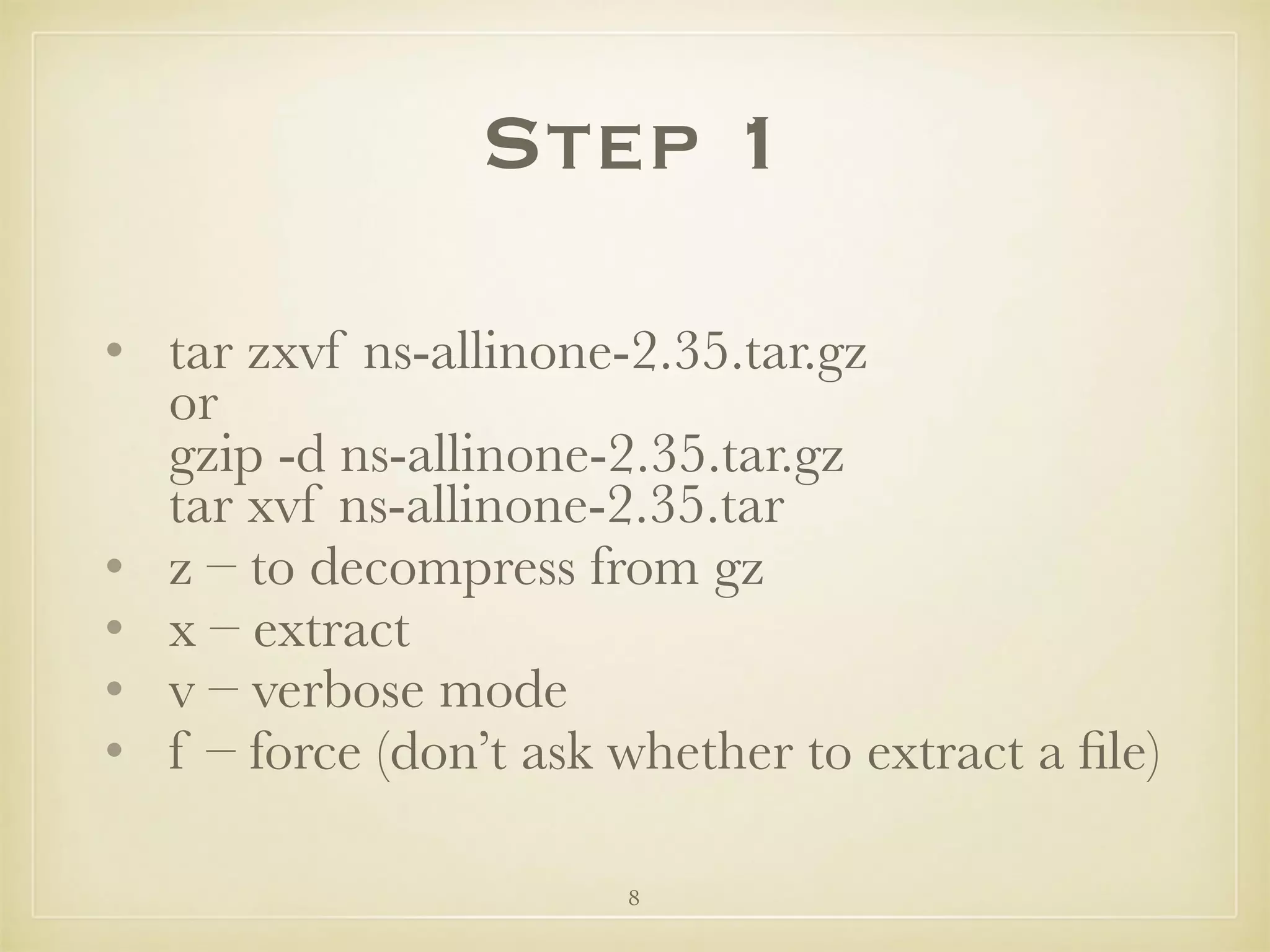 8
Step 1
• tar zxvf ns-allinone-2.35.tar.gz 
or 
gzip -d ns-allinone-2.35.tar.gz 
tar xvf ns-allinone-2.35.tar
• z – to decompress from gz
• x – extract
• v – verbose mode
• f – force (don’t ask whether to extract a ﬁle)
 