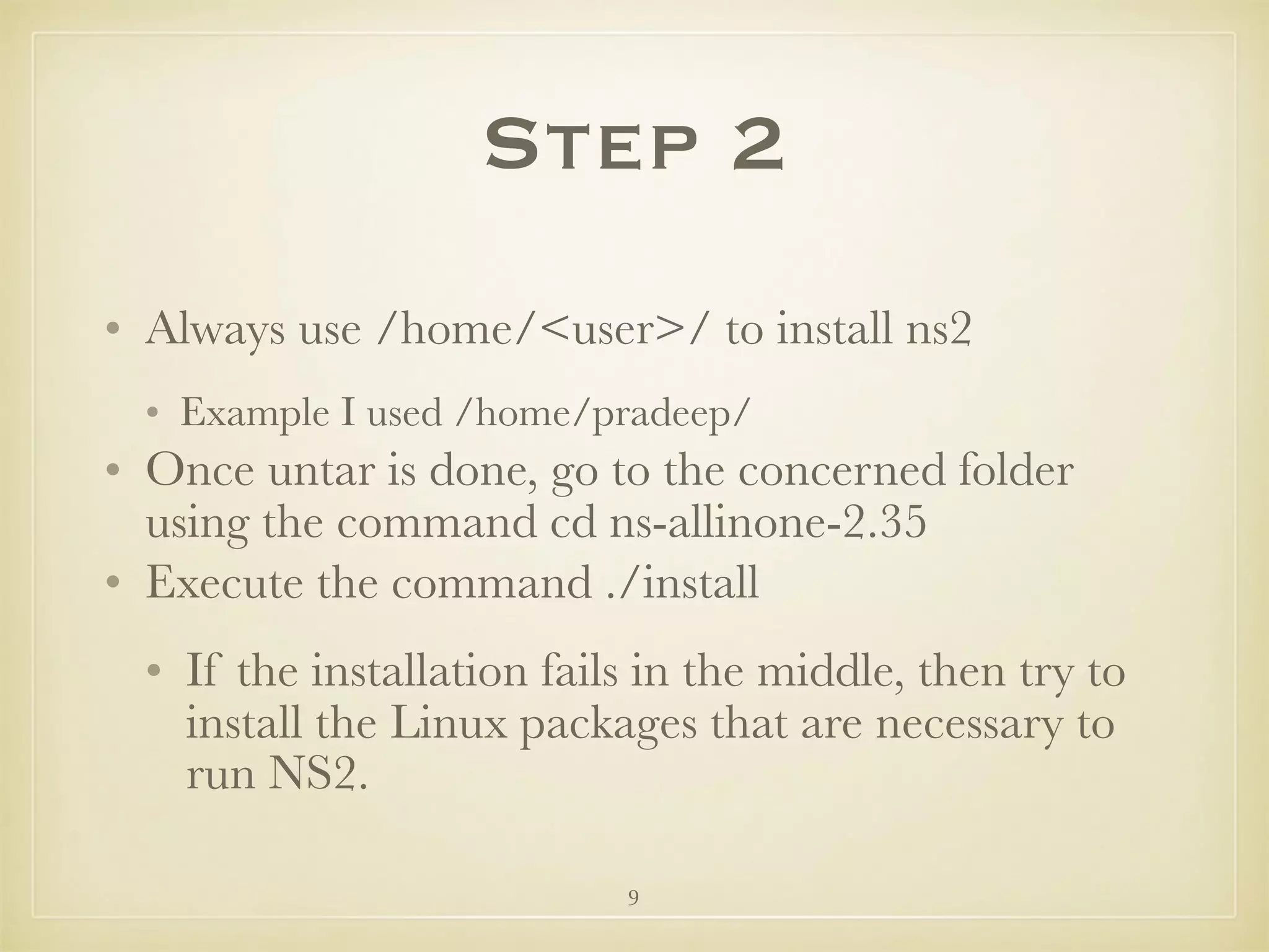 9
Step 2
• Always use /home/<user>/ to install ns2
• Example I used /home/pradeep/
• Once untar is done, go to the concerned folder
using the command cd ns-allinone-2.35
• Execute the command ./install
• If the installation fails in the middle, then try to
install the Linux packages that are necessary to
run NS2.
 