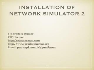 1
INSTALLATION OF
NETWORK SIMULATOR 2
T S Pradeep Kumar
VIT Chennai
http://www.nsnam.com
http://www.pradeepkumar.org
Email: pradeepkumarts@gmail.com
 
