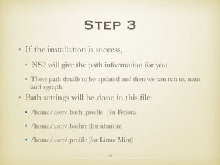 10
Step 3
• If the installation is success,
• NS2 will give the path information for you
• These path details to be updated and then we can run ns, nam
and xgraph
• Path settings will be done in this ﬁle
• /home/user/.bash_proﬁle (for Fedora)
• /home/user/.bashrc (for ubuntu)
• /home/user/.proﬁle (for Linux Mint)
 