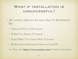 14
What if installation is
unsuccessful?
• My website addresses for more than 25 distributions
like
• Ubuntu 8.04 to 16.04 (Latest)
• Fedora 9 to Fedora 23 (Latest)
• Linux Mint 13 to Linux Mint 18 (Latest)
• Redhat Linux Enterprise Linux or CentOS
So, Please refer http://www.nsnam.com for further information
 