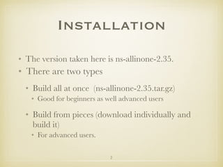 2
Installation
• The version taken here is ns-allinone-2.35.
• There are two types
• Build all at once (ns-allinone-2.35.tar.gz)
• Good for beginners as well advanced users
• Build from pieces (download individually and
build it)
• For advanced users.
 