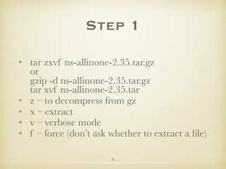 8
Step 1
• tar zxvf ns-allinone-2.35.tar.gz 
or 
gzip -d ns-allinone-2.35.tar.gz 
tar xvf ns-allinone-2.35.tar
• z – to decompress from gz
• x – extract
• v – verbose mode
• f – force (don’t ask whether to extract a ﬁle)
 