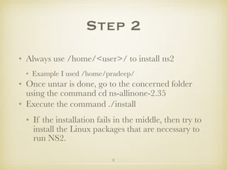9
Step 2
• Always use /home/<user>/ to install ns2
• Example I used /home/pradeep/
• Once untar is done, go to the concerned folder
using the command cd ns-allinone-2.35
• Execute the command ./install
• If the installation fails in the middle, then try to
install the Linux packages that are necessary to
run NS2.
 