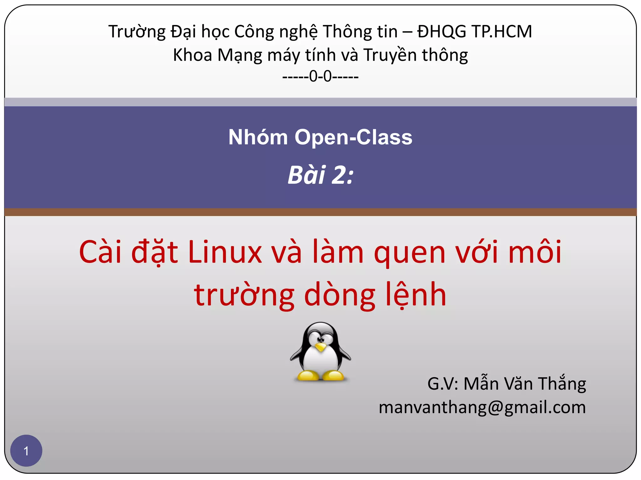 Trường Đại học Công nghệ Thông tin – ĐHQG TP.HCM Khoa Mạng máy tính và Truyền thông -----0-0----- Nhóm Open-Class Bài 2: Cài đặt Linux và làm quen với môi trường dòng lệnh G.V: Mẫn Văn Thắng manvanthang@gmail.com 1 