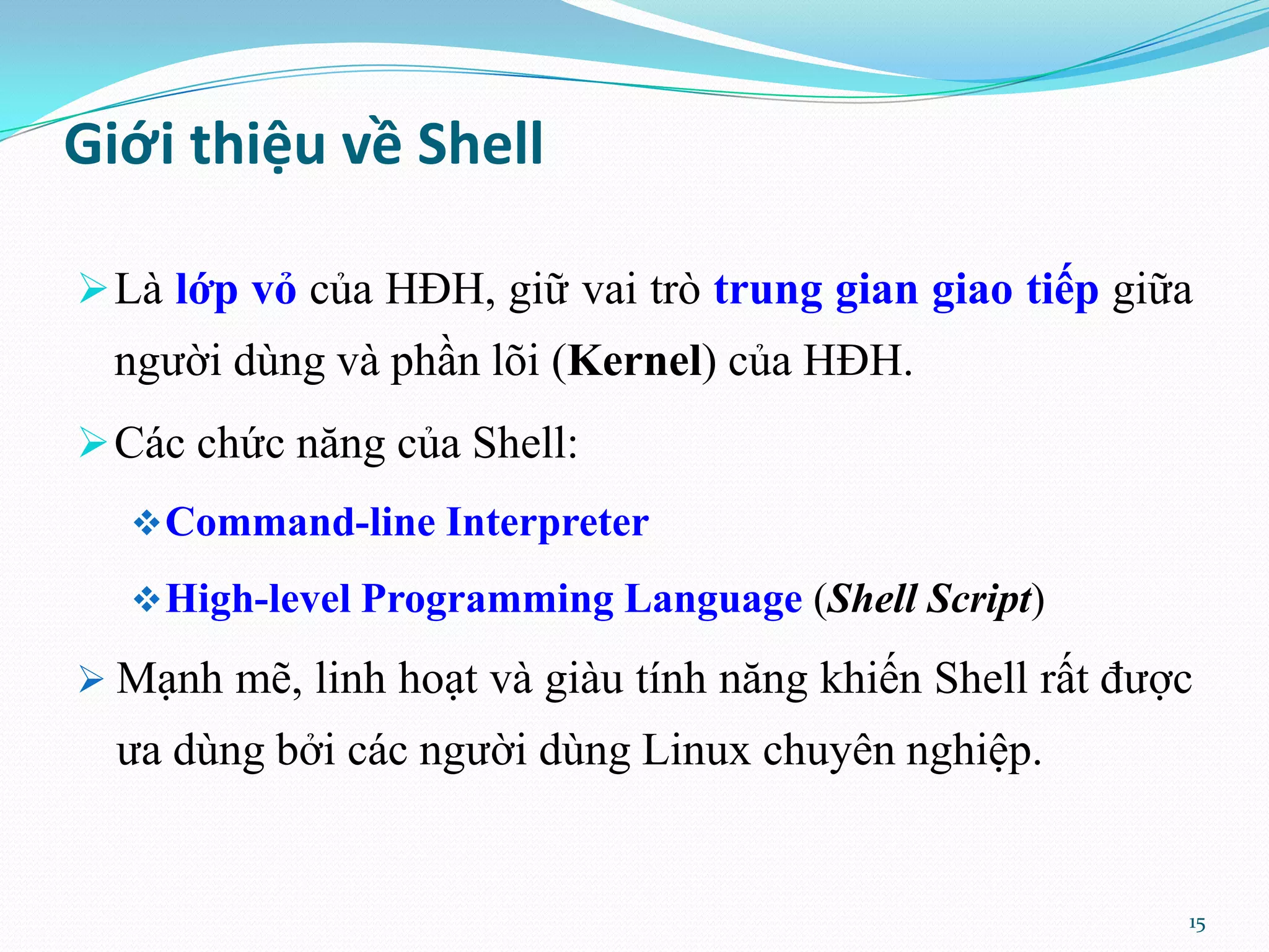 Giới thiệu về Shell  Là lớp vỏ của HĐH, giữ vai trò trung gian giao tiếp giữa người dùng và phần lõi (Kernel) của HĐH.  Các chức năng của Shell:  Command-line Interpreter  High-level Programming Language (Shell Script)  Mạnh mẽ, linh hoạt và giàu tính năng khiến Shell rất được ưa dùng bởi các người dùng Linux chuyên nghiệp. 15 