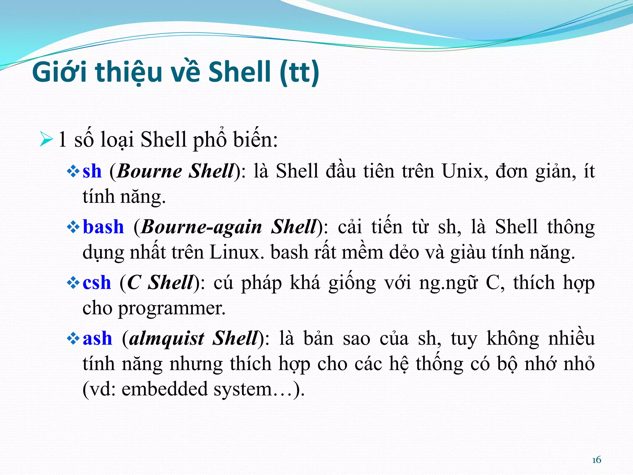 Giới thiệu về Shell (tt)  1 số loại Shell phổ biến:  sh (Bourne Shell): là Shell đầu tiên trên Unix, đơn giản, ít tính năng.  bash (Bourne-again Shell): cải tiến từ sh, là Shell thông dụng nhất trên Linux. bash rất mềm dẻo và giàu tính năng.  csh (C Shell): cú pháp khá giống với ng.ngữ C, thích hợp cho programmer.  ash (almquist Shell): là bản sao của sh, tuy không nhiều tính năng nhưng thích hợp cho các hệ thống có bộ nhớ nhỏ (vd: embedded system…). 16 