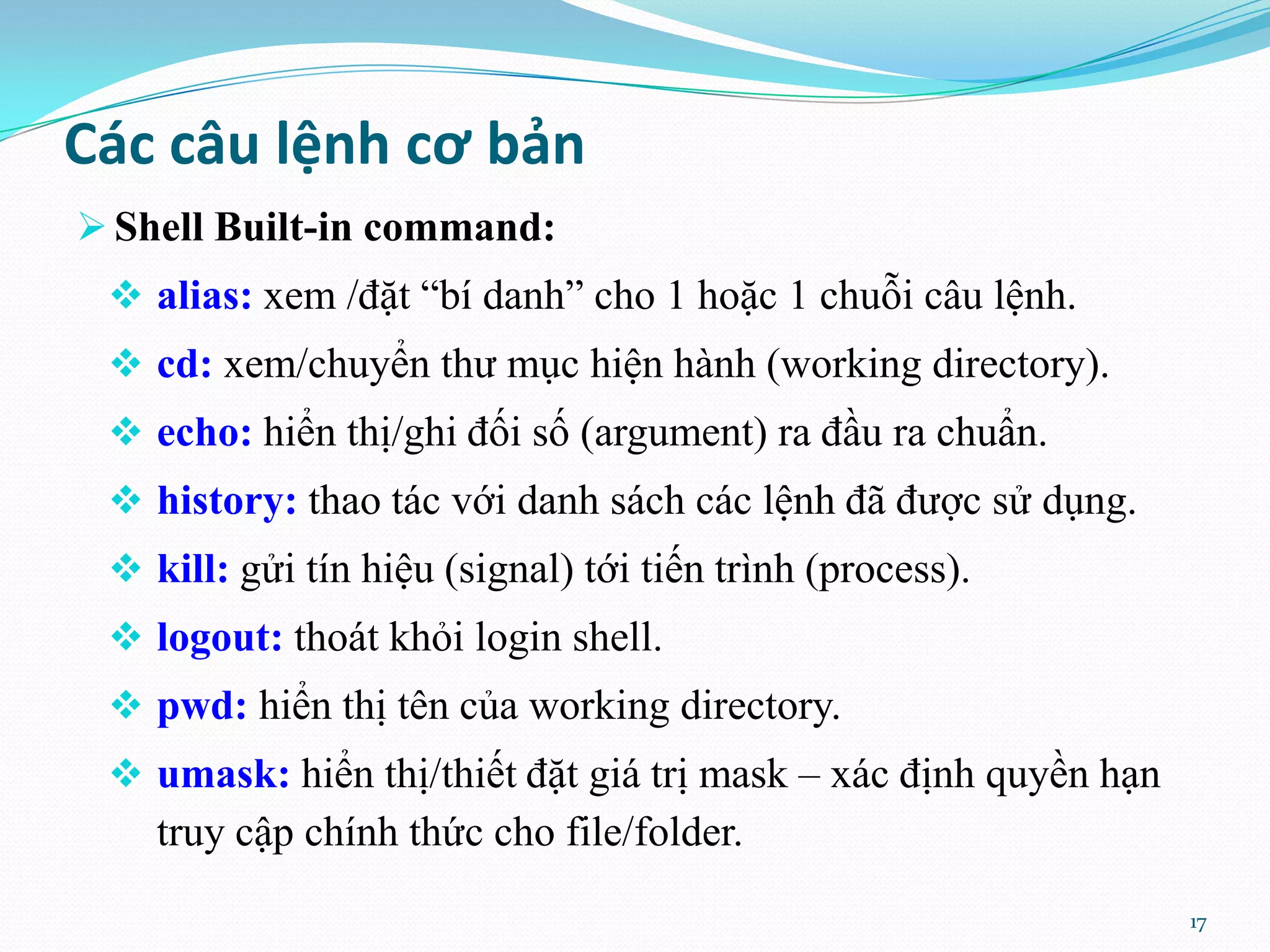 Các câu lệnh cơ bản  Shell Built-in command:  alias: xem /đặt “bí danh” cho 1 hoặc 1 chuỗi câu lệnh.  cd: xem/chuyển thư mục hiện hành (working directory).  echo: hiển thị/ghi đối số (argument) ra đầu ra chuẩn.  history: thao tác với danh sách các lệnh đã được sử dụng.  kill: gửi tín hiệu (signal) tới tiến trình (process).  logout: thoát khỏi login shell.  pwd: hiển thị tên của working directory.  umask: hiển thị/thiết đặt giá trị mask – xác định quyền hạn truy cập chính thức cho file/folder. 17 