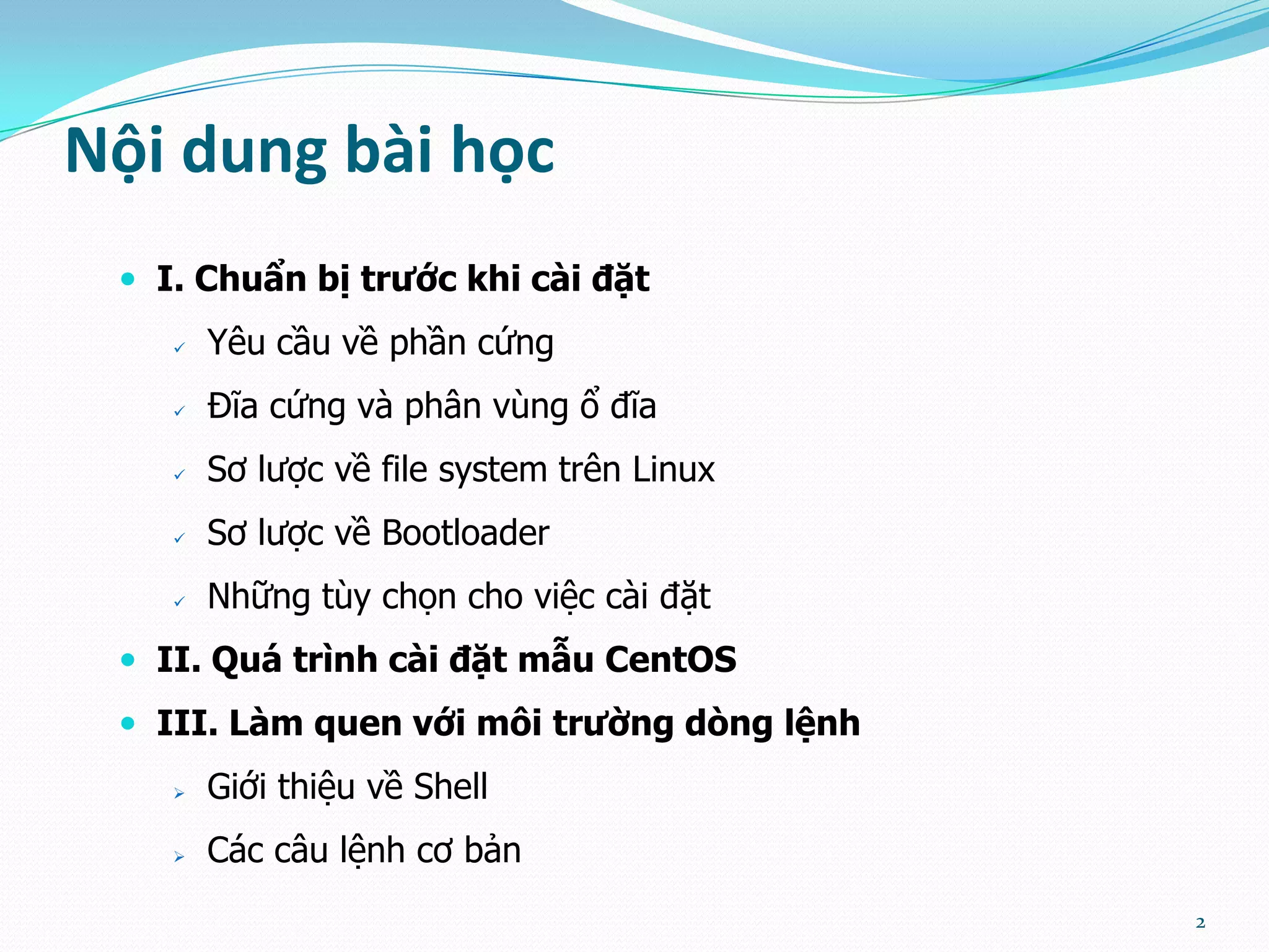 Nội dung bài học  I. Chuẩn bị trước khi cài đặt  Yêu cầu về phần cứng  Đĩa cứng và phân vùng ổ đĩa  Sơ lược về file system trên Linux  Sơ lược về Bootloader  Những tùy chọn cho việc cài đặt  II. Quá trình cài đặt mẫu CentOS  III. Làm quen với môi trường dòng lệnh  Giới thiệu về Shell  Các câu lệnh cơ bản 2 