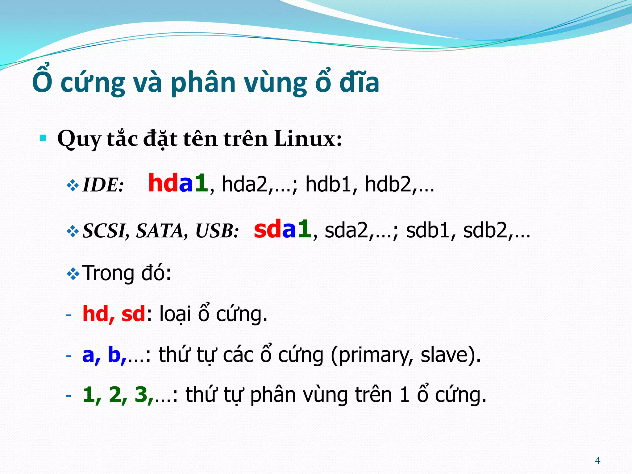 Ổ cứng và phân vùng ổ đĩa  Quy tắc đặt tên trên Linux:  IDE: hda1, hda2,…; hdb1, hdb2,…  SCSI, SATA, USB: sda1, sda2,…; sdb1, sdb2,…  Trong đó: - hd, sd: loại ổ cứng. - a, b,…: thứ tự các ổ cứng (primary, slave). - 1, 2, 3,…: thứ tự phân vùng trên 1 ổ cứng. 4 