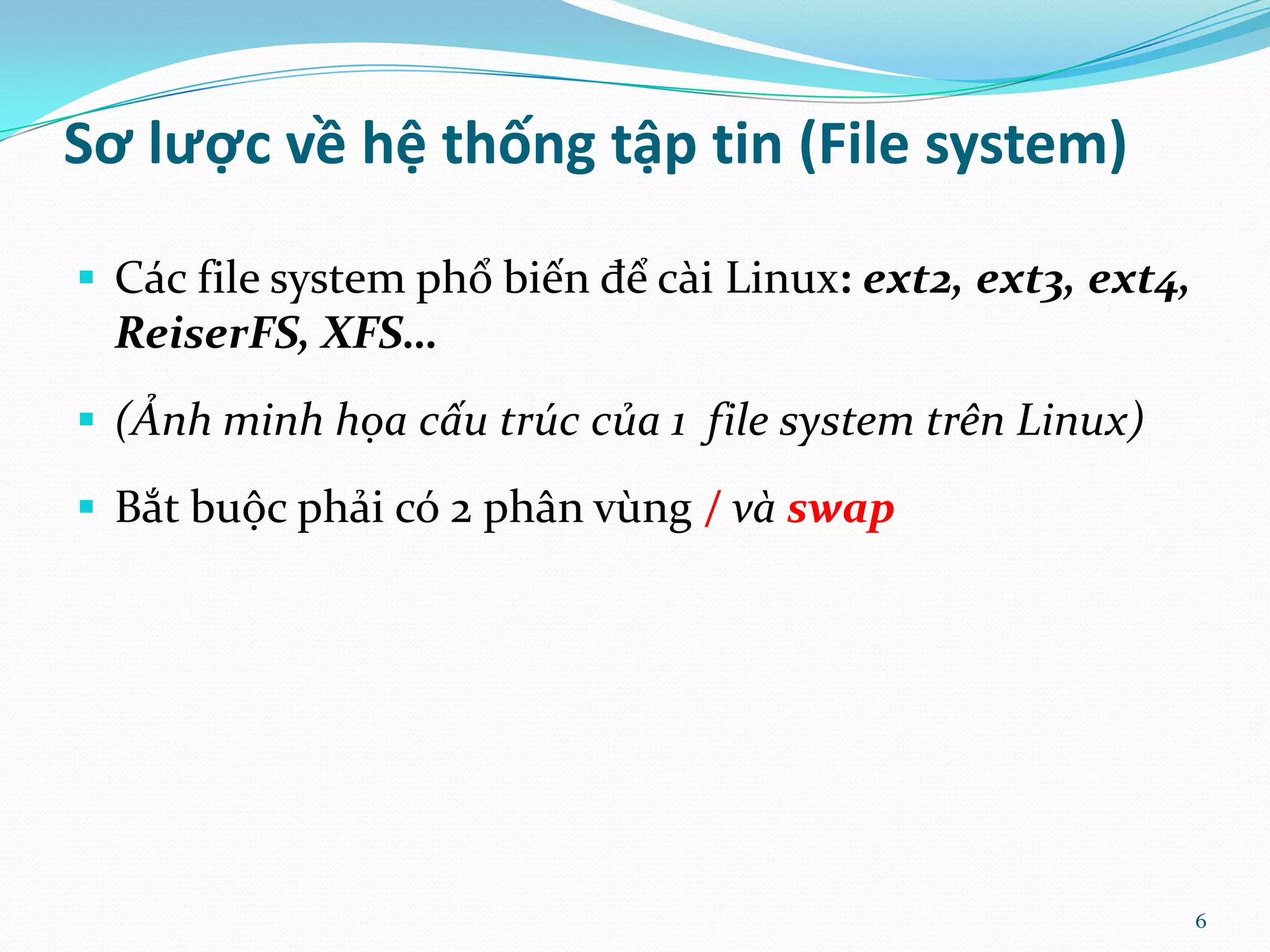 Sơ lược về hệ thống tập tin (File system)  Các file system phổ biến để cài Linux: ext2, ext3, ext4, ReiserFS, XFS…  (Ảnh minh họa cấu trúc của 1 file system trên Linux)  Bắt buộc phải có 2 phân vùng / và swap 6 