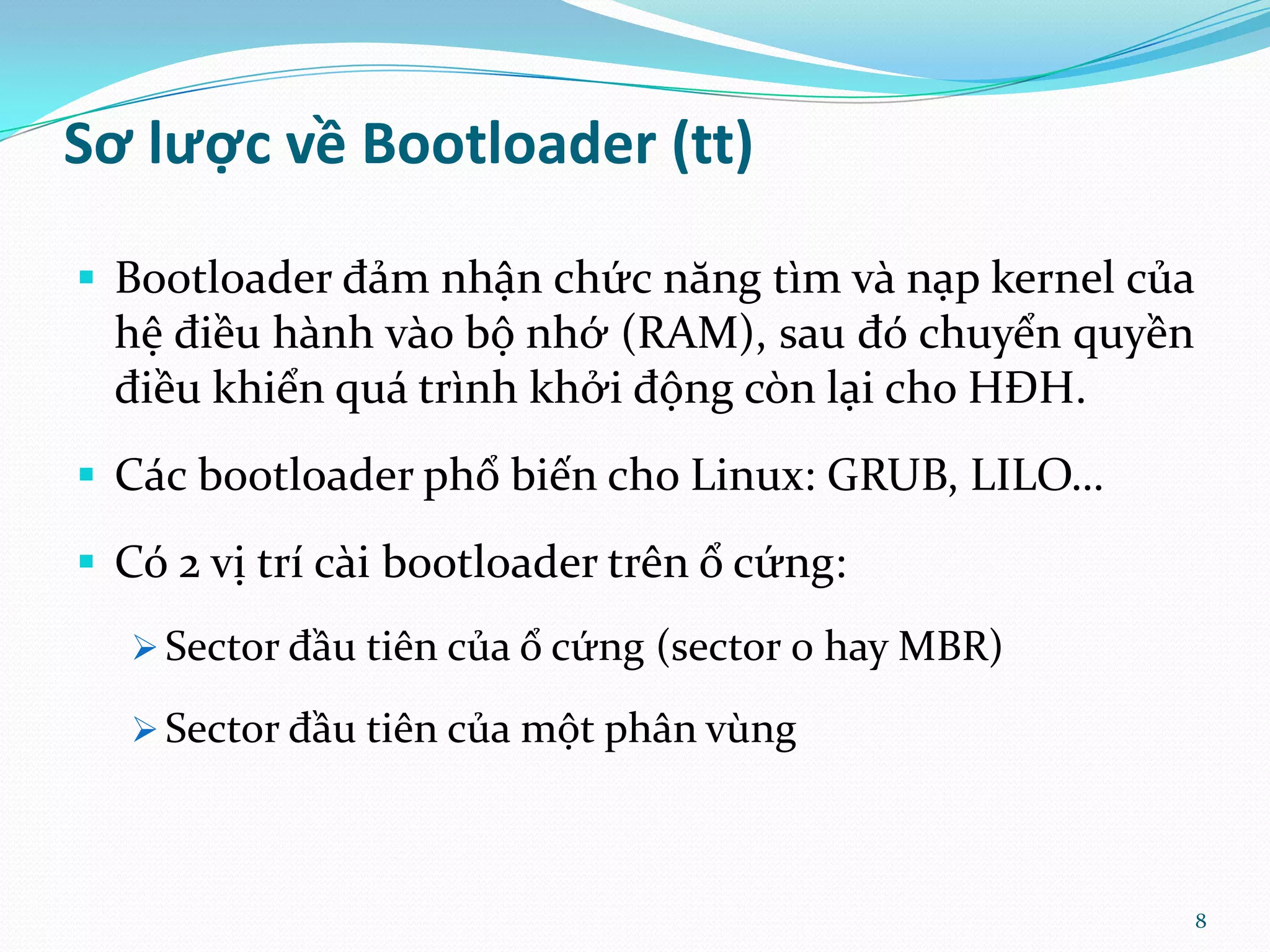 Sơ lược về Bootloader (tt)  Bootloader đảm nhận chức năng tìm và nạp kernel của hệ điều hành vào bộ nhớ (RAM), sau đó chuyển quyền điều khiển quá trình khởi động còn lại cho HĐH.  Các bootloader phổ biến cho Linux: GRUB, LILO…  Có 2 vị trí cài bootloader trên ổ cứng:  Sector đầu tiên của ổ cứng (sector 0 hay MBR)  Sector đầu tiên của một phân vùng 8 